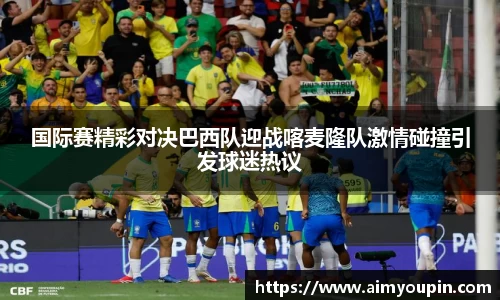 国际赛精彩对决巴西队迎战喀麦隆队激情碰撞引发球迷热议