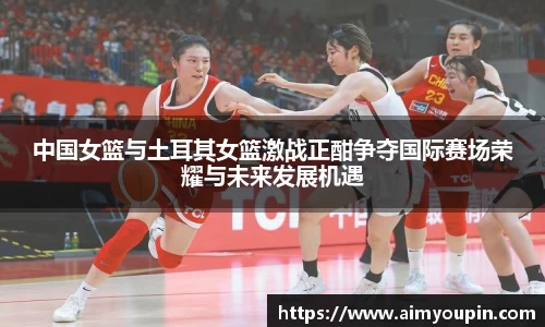 中国女篮与土耳其女篮激战正酣争夺国际赛场荣耀与未来发展机遇